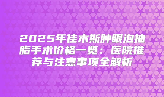 2025年佳木斯肿眼泡抽脂手术价格一览：医院推荐与注意事项全解析