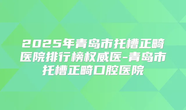 2025年青岛市托槽正畸医院排行榜医-青岛市托槽正畸口腔医院