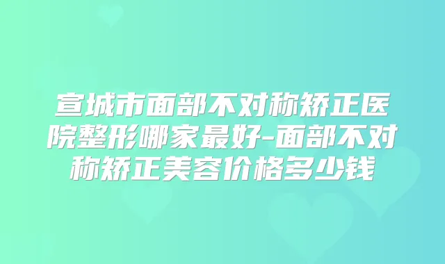 宣城市面部不对称矫正医院整形哪家好-面部不对称矫正美容价格多少钱