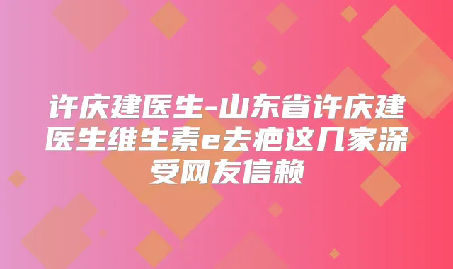 许庆建医生-山东省许庆建医生维生素e去疤这几家深受网友信赖