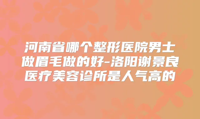河南省哪个整形医院男士做眉毛做的好-洛阳谢景良医疗美容诊所是人气高的
