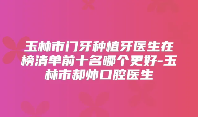 玉林市门牙种植牙医生在榜清单前十名哪个更好-玉林市郝帅口腔医生