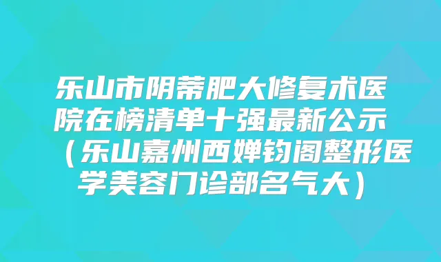 乐山市阴蒂肥大修复术医院在榜清单十强新公示（乐山嘉州西婵钧阁整形医学美容门诊部名气大）