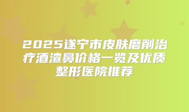 2025遂宁市皮肤磨削酒渣鼻价格一览及优质整形医院推荐