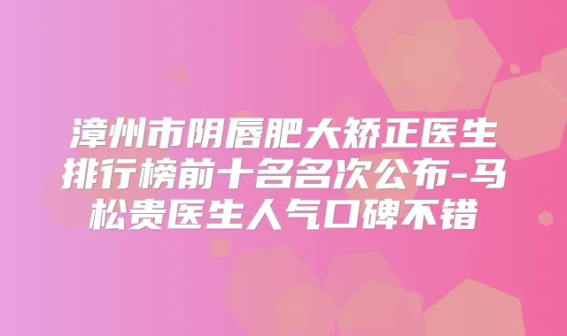 漳州市阴唇肥大矫正医生排行榜前十名名次公布-马松贵医生人气口碑不错