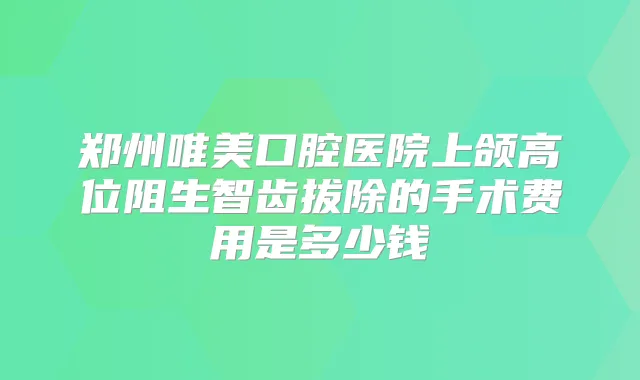 郑州唯美口腔医院上颌高位阻生智齿拔除的手术费用是多少钱