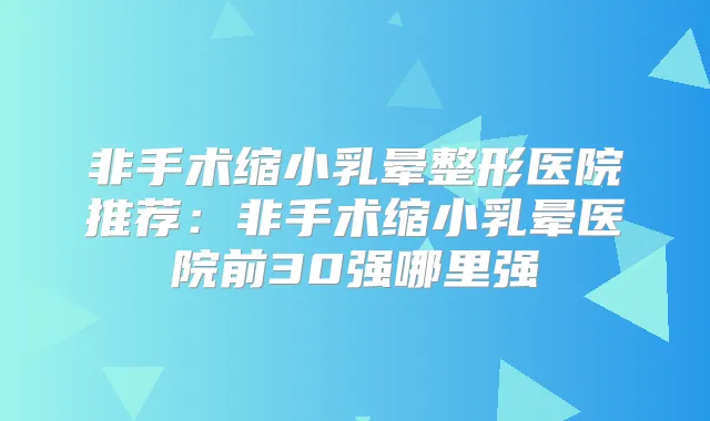 非手术缩小乳晕整形医院推荐：非手术缩小乳晕医院前30强哪里强