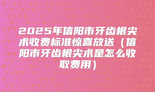 2025年信阳市牙齿根尖术收费标准惊喜放送（信阳市牙齿根尖术是怎么收取费用）