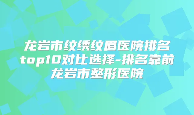 龙岩市纹绣纹眉医院排名top10对比选择-排名靠前龙岩市整形医院