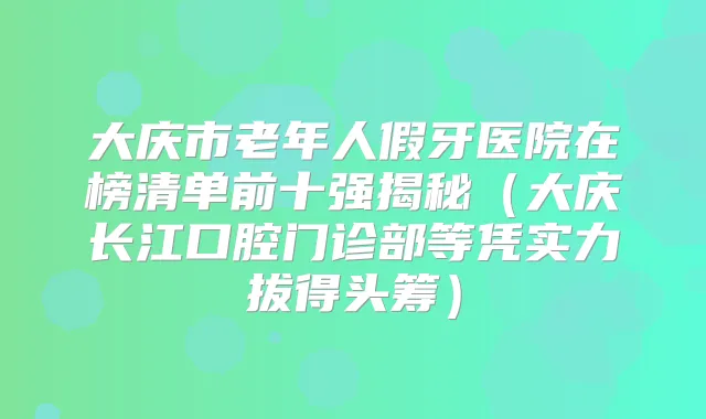 大庆市老年人假牙医院在榜清单前十强揭秘（大庆长江口腔门诊部等凭实力拔得头筹）