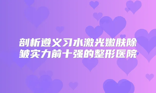 剖析遵义习水激光嫩肤除皱实力前十强的整形医院
