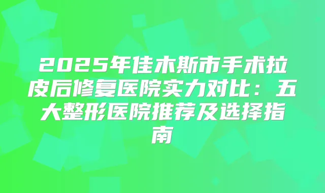 2025年佳木斯市手术拉皮后修复医院实力对比：五大整形医院推荐及选择指南