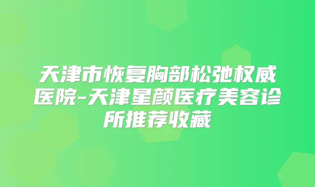 天津市恢复胸部松弛医院-天津星颜医疗美容诊所推荐收藏