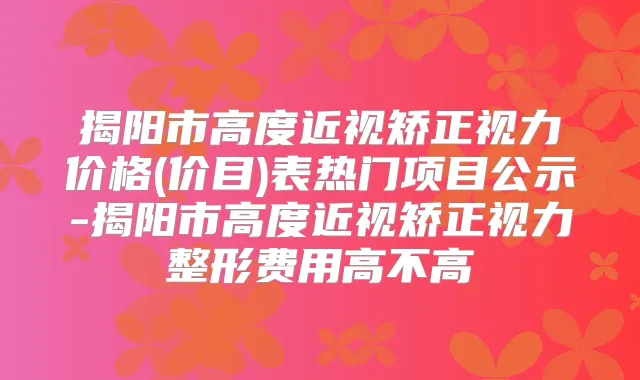 揭阳市高度近视矫正视力价格(价目)表热门项目公示-揭阳市高度近视矫正视力整形费用高不高