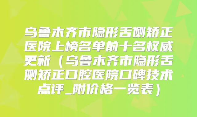 乌鲁木齐市隐形舌侧矫正医院上榜名单前十名更新（乌鲁木齐市隐形舌侧矫正口腔医院口碑技术点评_附价格一览表）
