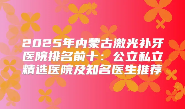 2025年内蒙古激光补牙医院排名前十：公立私立精选医院及知名医生推荐