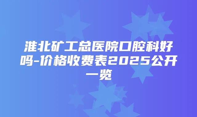 淮北矿工总医院口腔科好吗-价格收费表2025公开一览