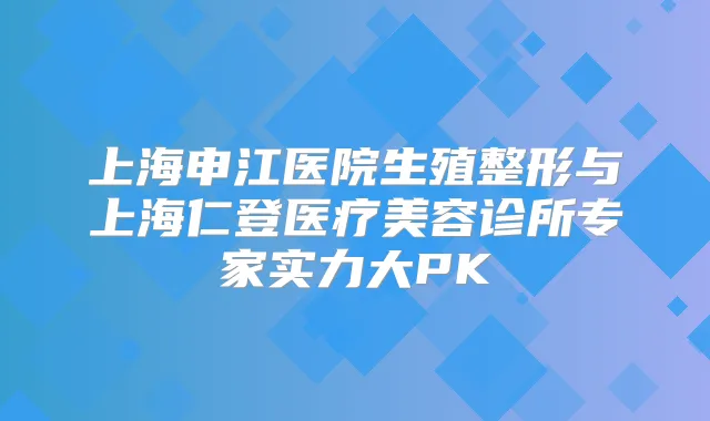 上海申江医院生殖整形与上海仁登医疗美容诊所专家实力大PK