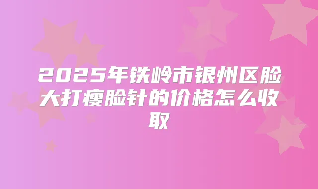2025年铁岭市银州区脸大打瘦脸针的价格怎么收取