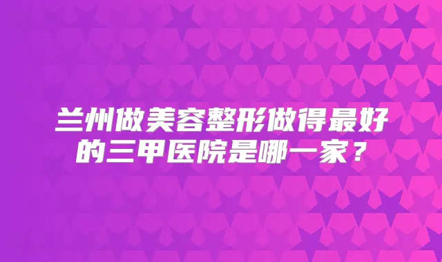 兰州做美容整形做得好的三甲医院是哪一家？