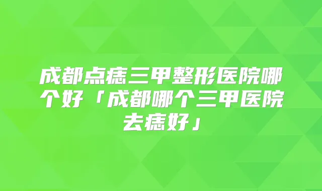 成都点痣三甲整形医院哪个好「成都哪个三甲医院去痣好」