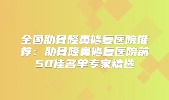 全国肋骨隆鼻修复医院推荐：肋骨隆鼻修复医院前50佳名单专家精选