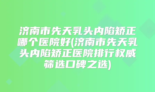 济南市先天乳头内陷矫正哪个医院好(济南市先天乳头内陷矫正医院排行筛选口碑之选)