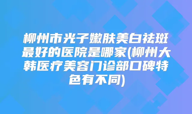 柳州市光子嫩肤美白祛斑好的医院是哪家(柳州大韩医疗美容门诊部口碑特色有不同)