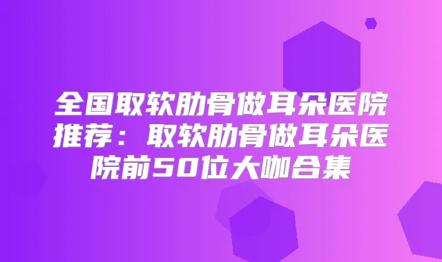 全国取软肋骨做耳朵医院推荐：取软肋骨做耳朵医院前50位大咖合集