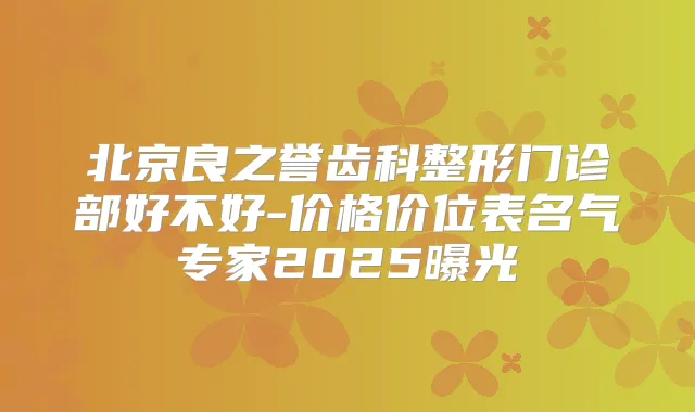 北京良之誉齿科整形门诊部好不好-价格价位表名气专家2025曝光