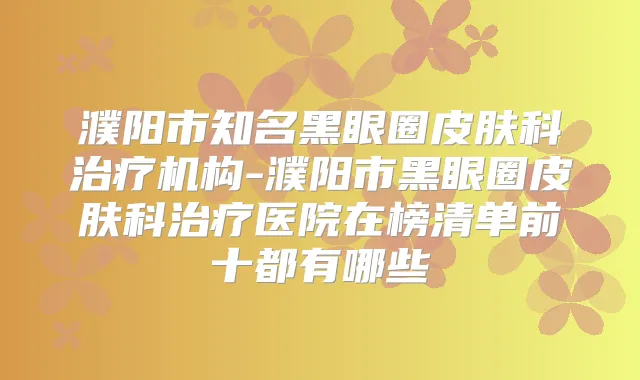 濮阳市知名黑眼圈皮肤科机构-濮阳市黑眼圈皮肤科医院在榜清单前十都有哪些