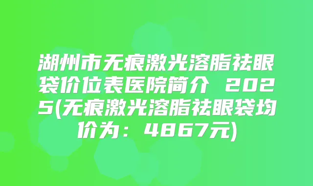 湖州市无痕激光溶脂祛眼袋价位表医院简介 2025(无痕激光溶脂祛眼袋均价为：4867元)