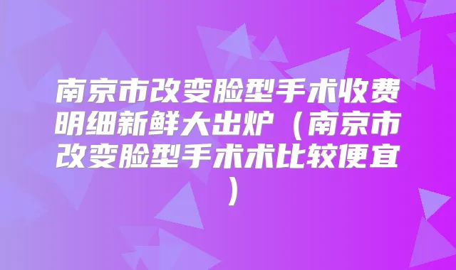 南京市改变脸型手术收费明细新鲜大出炉（南京市改变脸型手术术比较便宜）