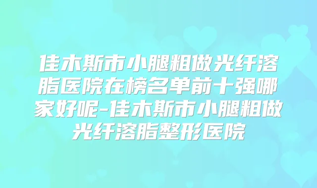 佳木斯市小腿粗做光纤溶脂医院在榜名单前十强哪家好呢-佳木斯市小腿粗做光纤溶脂整形医院