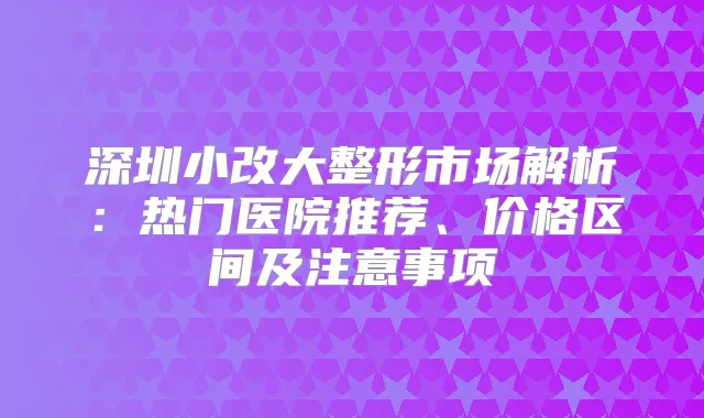 深圳小改大整形市场解析:热门医院推荐、价格区间及注意事项