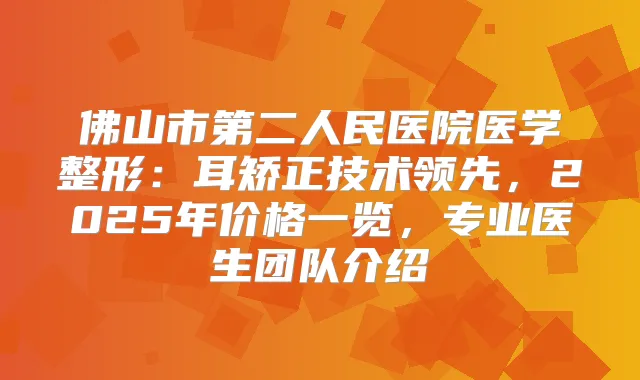 佛山市第二人民医院医学整形：耳矫正技术领先，2025年价格一览，专业医生团队介绍