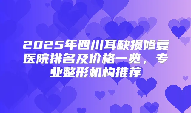 2025年四川耳缺损修复医院排名及价格一览，专业整形机构推荐