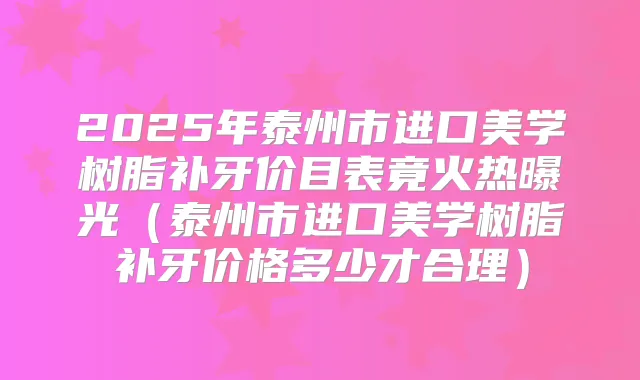 2025年泰州市进口美学树脂补牙价目表竟火热曝光（泰州市进口美学树脂补牙价格多少才合理）