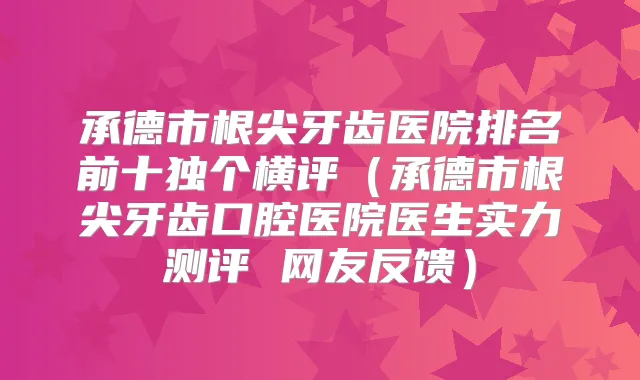 承德市根尖牙齿医院排名前十独个横评(承德市根尖牙齿口腔医院医生实力测评 网友反馈)