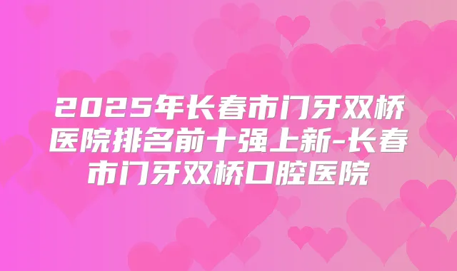 2025年长春市门牙双桥医院排名前十强上新-长春市门牙双桥口腔医院