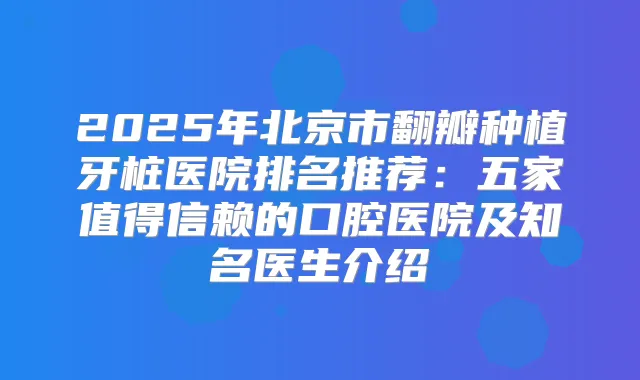 2025年北京市翻瓣种植牙桩医院排名推荐:五家值得信赖的口腔医院及知名医生介绍