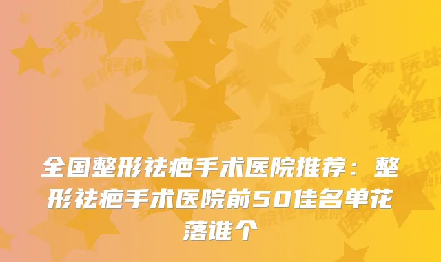 全国整形祛疤手术医院推荐：整形祛疤手术医院前50佳名单花落谁个