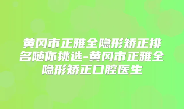 黄冈市正雅全隐形矫正排名随你挑选-黄冈市正雅全隐形矫正口腔医生