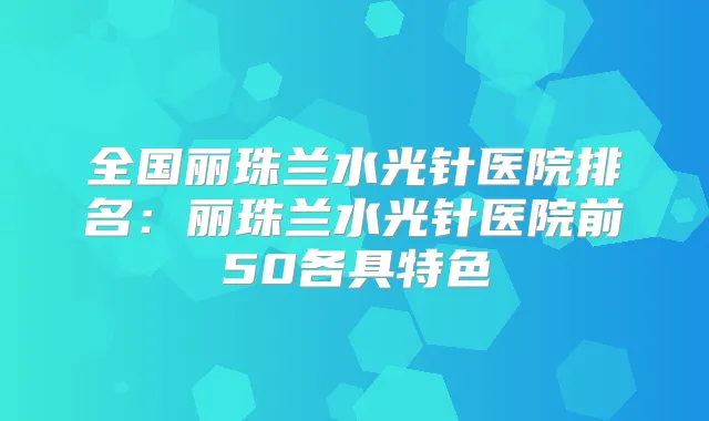 全国丽珠兰水光针医院排名:丽珠兰水光针医院前50各具特色