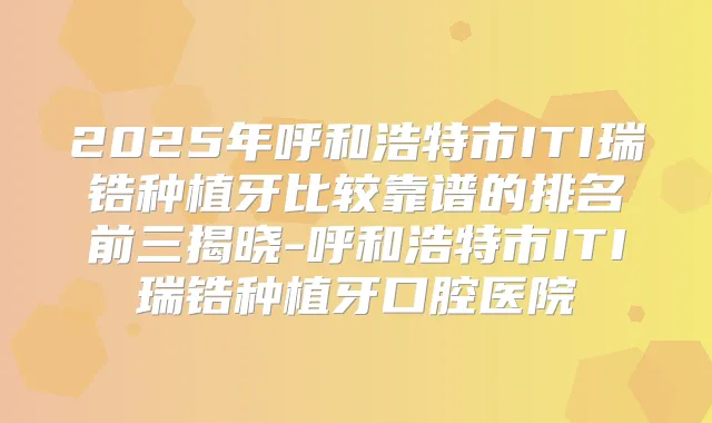 2025年呼和浩特市ITI瑞锆种植牙比较靠谱的排名前三揭晓-呼和浩特市ITI瑞锆种植牙口腔医院