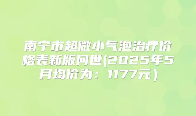 南宁市超微小气泡价格表新版问世(2025年5月均价为：1177元）