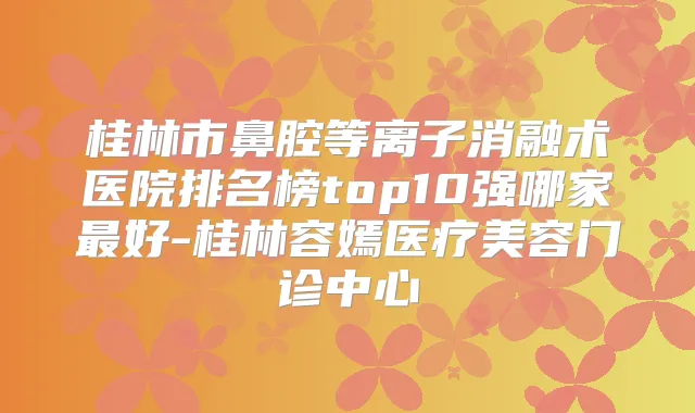 桂林市鼻腔等离子消融术医院排名榜top10强哪家好-桂林容嫣医疗美容门诊中心