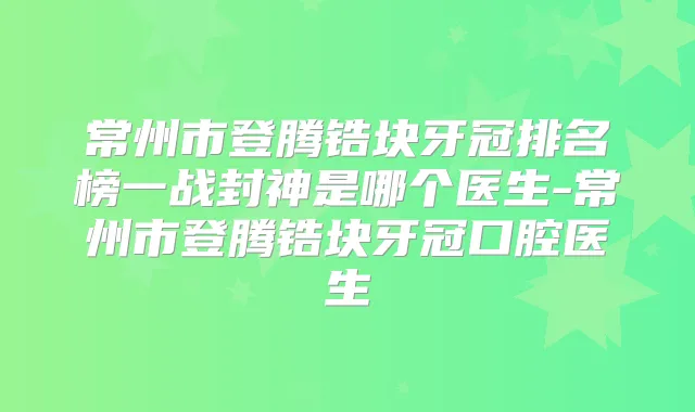 常州市登腾锆块牙冠排名榜一战封神是哪个医生-常州市登腾锆块牙冠口腔医生