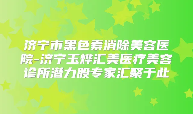 济宁市黑色素消除美容医院-济宁玉烨汇美医疗美容诊所潜力股专家汇聚于此