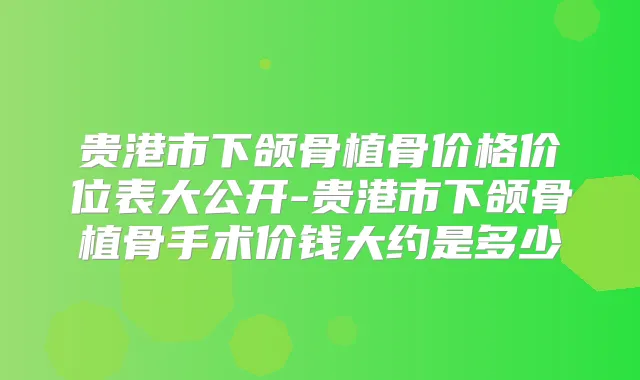 贵港市下颌骨植骨价格价位表大公开-贵港市下颌骨植骨手术价钱大约是多少
